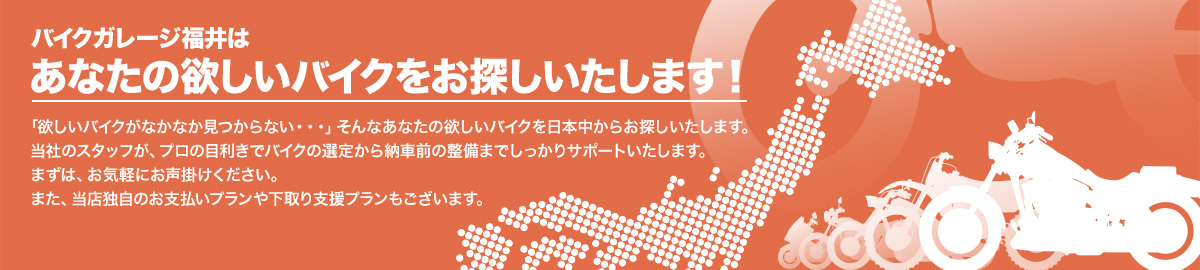 バイクガレージ福井はあなたの欲しいバイクをお探しいたします！「欲しいバイクがなかなか見つからない」そんなあなたの欲しいバイクを日本中からお探し致します。当社のスタッフが、プロの目利きでバイクの査定から納車前の整備までしっかりサポートいたします。まずはお気軽にお声掛けください。また、当店独自のお支払いブランや下取り支援プランもございます。