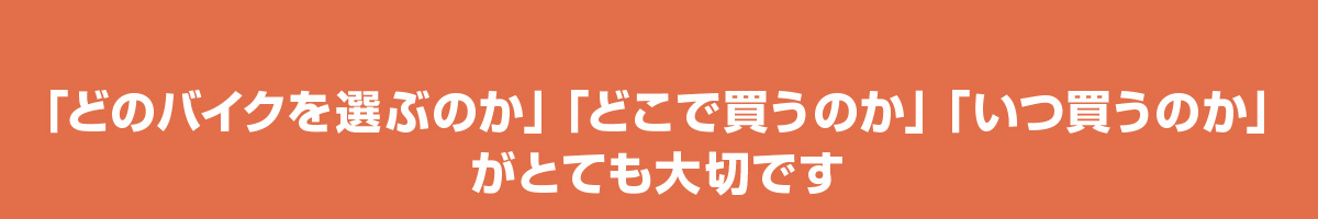 「どのバイクを選ぶのか」「どこで買うのか」「いつ買うのか」がとても大切です